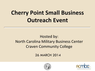 Cherry	
  Point	
  Small	
  Business	
  
Outreach	
  Event	
  
Hosted	
  by:	
  	
  
North	
  Carolina	
  Military	
  Business	
  Center	
  
Craven	
  Community	
  College	
  
	
  	
  	
  
26 MARCH 2014
 