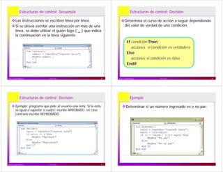 Estructuras de control: Secuencia
Las instrucciones se escriben línea por línea.
Si se desea escribir una instrucción en más de unaSi se desea escribir una instrucción en más de una
línea, se debe utilizar el guión bajo ( _ ) que indica
la continuación en la línea siguiente.
17/11/10Franco Guidi Polanco 29
Estructuras de control: Decisión
Determina el curso de acción a seguir dependiendo
del valor de verdad de una condición.
If condición Then
acciones si condición es verdaderaacciones si condición es verdadera
Else
acciones si condición es falsaacciones si condición es falsa
Endif
17/11/10Franco Guidi Polanco 30
Estructuras de control: Decisión
Ejemplo: programa que pide al usuario una nota. Si la nota
es igual o superior a cuatro, escribe APROBADO, en caso
t i ib REPROBADOcontrario escribe REPROBADO.
17/11/10Franco Guidi Polanco 31
Ejemplo
Determinar si un número ingresado es o no par:
 