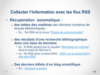 10
• Récupération automatique :
o des tables des matières des derniers numéros de
revues électroniques :
• Ex. : fils RSS de la revue “Etudes de communication”
o des résultats d'une recherche bibliographique
dans une base de données :
• Ex : fil RSS généré par la requête “Marketing sur internet”
dans la base de Rennes 2
• ex : fils RSS dans la base ERIC : ERIC sur le portail SCD /
site web ERIC
o Des derniers billets d’un blog scientifique :
• Ex. : Archives ouvertes
Collecter l’information avec les flux RSS
 