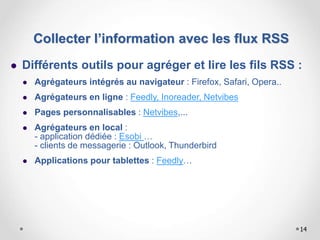 14
 Différents outils pour agréger et lire les fils RSS :
 Agrégateurs intégrés au navigateur : Firefox, Safari, Opera..
 Agrégateurs en ligne : Feedly, Inoreader, Netvibes
 Pages personnalisables : Netvibes,...
 Agrégateurs en local :
- application dédiée : Esobi …
- clients de messagerie : Outlook, Thunderbird
 Applications pour tablettes : Feedly…
Collecter l’information avec les flux RSS
 