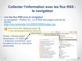 15
• Lire des flux RSS avec le navigateur
• Le navigateur : Firefox. Ex : Le fil RSS des pages cultures du
monde
http://rss.lemonde.fr/c/205/f/3060/index.rss
Choisir « Marque-pages
dynamiques » et cliquer sur
« S’abonner maintenant » pour
récupérer le flux sur votre barre
personnelle
Collecter l’information avec les flux RSS :
le navigateur
 
