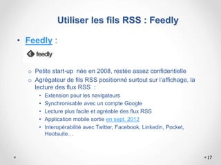 • Feedly :
o Petite start-up née en 2008, restée assez confidentielle
o Agrégateur de fils RSS positionné surtout sur l’affichage, la
lecture des flux RSS :
• Extension pour les navigateurs
• Synchronisable avec un compte Google
• Lecture plus facile et agréable des flux RSS
• Application mobile sortie en sept. 2012
• Interopérabilité avec Twitter, Facebook, Linkedin, Pocket,
Hootsuite…
17
Utiliser les fils RSS : Feedly
 
