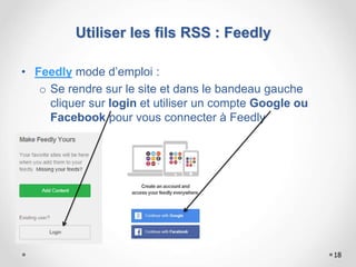 • Feedly mode d’emploi :
o Se rendre sur le site et dans le bandeau gauche
cliquer sur login et utiliser un compte Google ou
Facebook pour vous connecter à Feedly
18
Utiliser les fils RSS : Feedly
 