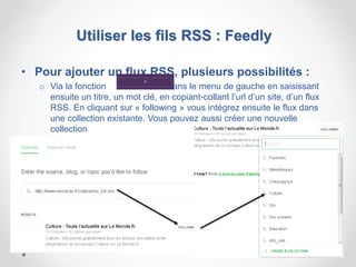 Utiliser les fils RSS : Feedly
• Pour ajouter un flux RSS, plusieurs possibilités :
o Via la fonction dans le menu de gauche en saisissant
ensuite un titre, un mot clé, en copiant-collant l’url d’un site, d’un flux
RSS. En cliquant sur « following » vous intégrez ensuite le flux dans
une collection existante. Vous pouvez aussi créer une nouvelle
collection
19
 