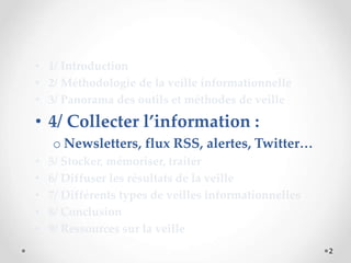 2
• 1/ Introduction
• 2/ Méthodologie de la veille informationnelle
• 3/ Panorama des outils et méthodes de veille
• 4/ Collecter l’information :
o Newsletters, flux RSS, alertes, Twitter…
• 5/ Stocker, mémoriser, traiter
• 6/ Diffuser les résultats de la veille
• 7/ Différents types de veilles informationnelles
• 8/ Conclusion
• 9/ Ressources sur la veille
 