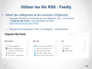 Utiliser les fils RSS : Feedly
• Gérer les catégories et les sources (Organize)
o Pour gérer facilement l’ensemble de vos catégories, flux… une fonction
« Organize My Feeds » est accessible via le lien :
https://feedly.com/i/contents/edit
o Elle permet de supprimer un flux, une catégorie… très facilement
22
 