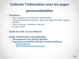 Collecter l’information avec les pages
personnalisables
• Fonctions :
o Pour la gestion et la recherche d’information
o Choix personnel des sources : sites web, blogs, fils RSS, réseaux
sociaux…
o Divers services : calendrier, agenda, …
o Bureau virtuel
• Outils de veille, de surveillance
• Outils d’information, de publication
o Développement des portails Netvibes
o Pages personnalisables Netvibes rendues publiques
• Urfist de Rennes
• BU de l’Université Paris Descartes
25
 