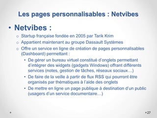 • Netvibes :
o Startup française fondée en 2005 par Tarik Krim
o Appartient maintenant au groupe Dassault Systèmes
o Offre un service en ligne de création de pages personnalisables
(Dashboard) permettant :
• De gérer un bureau virtuel constitué d’onglets permettant
d’intégrer des widgets (gadgets Windows) offrant différents
services (notes, gestion de tâches, réseaux sociaux…)
• De faire de la veille à partir de flux RSS qui pourront être
organisés par thématiques à l’aide des onglets
• De mettre en ligne un page publique à destination d’un public
(usagers d’un service documentaire…)
27
Les pages personnalisables : Netvibes
 