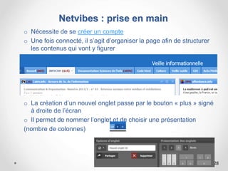 Netvibes : prise en main
o Nécessite de se créer un compte
o Une fois connecté, il s’agit d’organiser la page afin de structurer
les contenus qui vont y figurer
o La création d’un nouvel onglet passe par le bouton « plus » signé
à droite de l’écran
o Il permet de nommer l’onglet et de choisir une présentation
(nombre de colonnes)
28
 