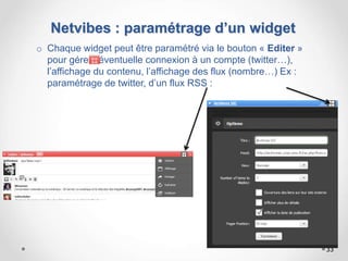 Netvibes : paramétrage d’un widget
o Chaque widget peut être paramétré via le bouton « Editer »
pour gérer l’éventuelle connexion à un compte (twitter…),
l’affichage du contenu, l’affichage des flux (nombre…) Ex :
paramétrage de twitter, d’un flux RSS :
33
 