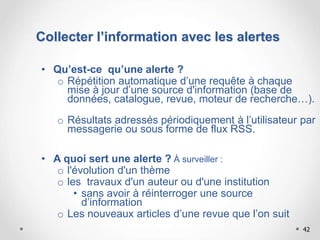 42
Collecter l’information avec les alertes
• Qu’est-ce qu’une alerte ?
o Répétition automatique d’une requête à chaque
mise à jour d’une source d'information (base de
données, catalogue, revue, moteur de recherche…).
o Résultats adressés périodiquement à l’utilisateur par
messagerie ou sous forme de flux RSS.
• A quoi sert une alerte ? À surveiller :
o l'évolution d'un thème
o les travaux d'un auteur ou d'une institution
• sans avoir à réinterroger une source
d’information
o Les nouveaux articles d’une revue que l’on suit
 