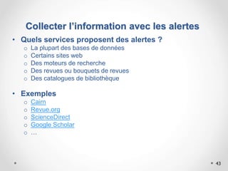 43
Collecter l’information avec les alertes
• Quels services proposent des alertes ?
o La plupart des bases de données
o Certains sites web
o Des moteurs de recherche
o Des revues ou bouquets de revues
o Des catalogues de bibliothèque
• Exemples
o Cairn
o Revue.org
o ScienceDirect
o Google Scholar
o …
 