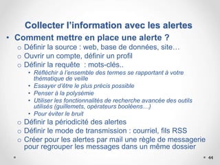 44
• Comment mettre en place une alerte ?
o Définir la source : web, base de données, site…
o Ouvrir un compte, définir un profil
o Définir la requête : mots-clés..
• Réfléchir à l’ensemble des termes se rapportant à votre
thématique de veille
• Essayer d’être le plus précis possible
• Penser à la polysémie
• Utiliser les fonctionnalités de recherche avancée des outils
utilisés (guillemets, opérateurs booléens…)
• Pour éviter le bruit
o Définir la périodicité des alertes
o Définir le mode de transmission : courriel, fils RSS
o Créer pour les alertes par mail une règle de messagerie
pour regrouper les messages dans un même dossier
Collecter l’information avec les alertes
 
