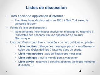 4
Listes de discussion
• Très ancienne application d’internet :
• Premières listes de discussion en 1981 à New York (avec le
protocole listserv)
• Forme de liste de discussion :
• toute personne inscrite peut envoyer un message ou répondre à
l’ensemble des abonnés, via une application de courrier
électronique.
• Liste de diffusion peut être « modérée » ou non, publique ou privée:
• Liste modérée : filtrage des messages par un « modérateur »,
selon des règles définies à l’avance dans un charte.
• Liste non modérée : pas de filtrage des messages
• Liste publique : tout le monde peut s’y abonner
• Liste privée : réservée à certains abonnés (liste des membres
d’un labo…)
 