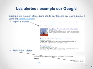 46
Les alertes : exemple sur Google
• Exemple de mise en place d’une alerte sur Google sur Bruno Latour à
partir de Google Actualités :
o Taper la requête :
o Puis créer l’alerte :
 