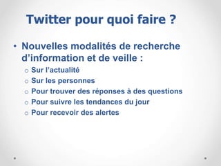 • Nouvelles modalités de recherche
d’information et de veille :
o Sur l’actualité
o Sur les personnes
o Pour trouver des réponses à des questions
o Pour suivre les tendances du jour
o Pour recevoir des alertes
Twitter pour quoi faire ?
 