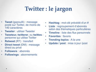 Twitter : le jargon
• Hashtag : mot-clé précédé d’un #
• Liste : regroupement d’abonnés
selon des thématiques particulières
• Timeline : liste des flux personnels
• Favorites : favoris
• Trending topics : A la une
• Update / post : mise à jour /post
• Tweet (gazouilli) : message
posté sur Twitter, de moins de
140 caractères
• Tweeter : utiliser Tweeter
• Tweeteur, twitterer, ou twittos :
personne qui utilise Twitter
• Retweet (RT) : transfert
• Direct tweet (DM) : message
direct ou privé
• Followers : abonnés
• Followings : abonnements
 