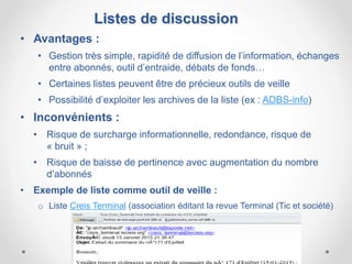 • Avantages :
• Gestion très simple, rapidité de diffusion de l’information, échanges
entre abonnés, outil d’entraide, débats de fonds…
• Certaines listes peuvent être de précieux outils de veille
• Possibilité d’exploiter les archives de la liste (ex : ADBS-info)
• Inconvénients :
• Risque de surcharge informationnelle, redondance, risque de
« bruit » ;
• Risque de baisse de pertinence avec augmentation du nombre
d’abonnés
• Exemple de liste comme outil de veille :
o Liste Creis Terminal (association éditant la revue Terminal (Tic et société)
Listes de discussion
 