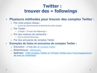 • Plusieurs méthodes pour trouver des comptes Twitter :
o Par votre propre réseau :
• suivre les abonnements et abonnés de votre compte
o Par Twitter :
• cf diapo « Trouver des followings »
o Par des moteurs de recherche :
• Sur le champ Personnes
o Par des annuaires de comptes Twitter
• Exemples de listes et annuaires de comptes Twitter :
o Education : cf liste des 50 comptes Twitter
o Bibliothèques : Bibliopedia
o NetPublic : 2195 comptes Twitter et 14 listes Twitter pour l’accompagnement
de tous au numérique
Twitter :
trouver des « followings »
 