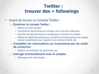 • Avant de suivre un compte Twitter :
o Examiner le compte Twitter :
• Afficher le profil complet
• Connaître le rayonnement du compte, par le nombre d’abonnés
• Identifier les abonnements du compte pour connaître son réseau
• Afficher le détail des tweets pour connaître le fonctionnement du compte,
évaluer sa pertinence par rapport à vos centres d’intérêt, etc.
o Compléter les informations sur la personne par les outils
de recherche :
• Moteurs de recherche de personnes, etc.
o Interagir éventuellement avec le compte :
• Message privé, tweet public…
Twitter :
trouver des « followings »
 