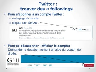• Pour s’abonner à un compte Twitter :
o sur la page du compte
o cliquer sur Suivre :
• Pour se désabonner : afficher le compter
Demander le désabonnement à l’aide du bouton de
droite.
Twitter :
trouver des « followings »
 