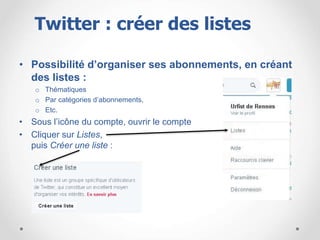 • Possibilité d’organiser ses abonnements, en créant
des listes :
o Thématiques
o Par catégories d’abonnements,
o Etc.
• Sous l’icône du compte, ouvrir le compte
• Cliquer sur Listes,
puis Créer une liste :
Twitter : créer des listes
 