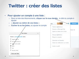 • Pour ajouter un compte à une liste :
o Dans la liste des Abonnements, cliquer sur la roue dentée, à côté du compte à
ajouter
o « Ajouter ou retirer de vos listes »
o Cocher la ou les listes, où ajouter le compte
Twitter : créer des listes
 