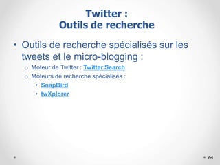 64
• Outils de recherche spécialisés sur les
tweets et le micro-blogging :
o Moteur de Twitter : Twitter Search
o Moteurs de recherche spécialisés :
• SnapBird
• twXplorer
Twitter :
Outils de recherche
 