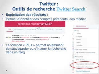 • Exploitation des résultats :
• Permet d’identifier des comptes pertinents, des médias
• La fonction « Plus » permet notamment
de sauvegarder ou d’insérer la recherche
dans un blog
Twitter :
Outils de recherche Twitter Search
 