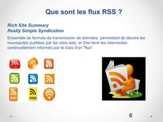 6
Que sont les flux RSS ?
Rich Site Summary
Really Simple Syndication
Ensemble de formats de transmission de données permettant de décrire les
nouveautés publiées par les sites web, et d'en tenir les internautes
continuellement informés par le biais d'un "flux".
 