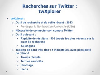 • twXplorer :
o Outil de recherche et de veille récent : 2013
• Fondé par la Northwestern University (USA)
o Nécessité de connecter son compte Twitter
o Outil puissant :
• Rapidité de résultats : 500 tweets les plus récents sur le
sujet de recherche
• 13 langues
o Tableau de bord très clair : 4 indicateurs, avec possibilité
de rebond
• Tweets récents
• Termes associés
• Hashtags
• Liens
Recherches sur Twitter :
twXplorer
 