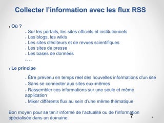 7
Collecter l’information avec les flux RSS
 Où ?
 Sur les portails, les sites officiels et institutionnels
 Les blogs, les wikis
 Les sites d'éditeurs et de revues scientifiques
 Les sites de presse
 Les bases de données
…
 Le principe
 Être prévenu en temps réel des nouvelles informations d'un site
 Sans se connecter aux sites eux-mêmes
 Rassembler ces informations sur une seule et même
application
 Mixer différents flux au sein d’une même thématique
Bon moyen pour se tenir informé de l'actualité ou de l'information
spécialisée dans un domaine.
 