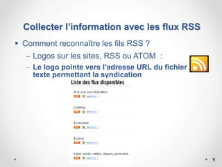 9
 Comment reconnaître les fils RSS ?
 Logos sur les sites, RSS ou ATOM :
 Le logo pointe vers l'adresse URL du fichier
texte permettant la syndication
Collecter l’information avec les flux RSS
 
