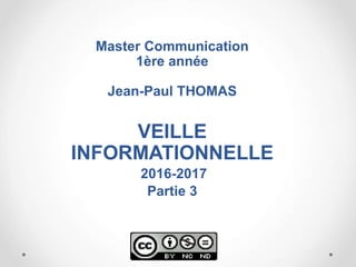 Master Communication
1ère année
Jean-Paul THOMAS
VEILLE
INFORMATIONNELLE
2016-2017
Partie 3
 