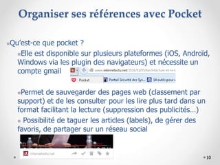 10
Organiser ses références avec Pocket
Qu’est-ce que pocket ?
Elle est disponible sur plusieurs plateformes (iOS, Androïd,
Windows via les plugin des navigateurs) et nécessite un
compte gmail
Permet de sauvegarder des pages web (classement par
support) et de les consulter pour les lire plus tard dans un
format facilitant la lecture (suppression des publicités…)
 Possibilité de taguer les articles (labels), de gérer des
favoris, de partager sur un réseau social
 