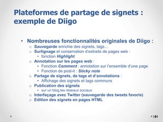 14
• Nombreuses fonctionnalités originales de Diigo :
o Sauvegarde enrichie des signets, tags…
o Surlignage et conservation d’extraits de pages web :
• fonction Highlight
o Annotation sur les pages web :
• Fonction Comment : annotation sur l’ensemble d’une page
• Fonction de post-it : Sticky note
o Partage de signets, de tags et d’annotations :
• Affichage des signets et tags communs
o Publication des signets
• sur un blog,les réseaux sociaux
o Interfaçage avec Twitter (sauvegarde des tweets favoris)
o Edition des signets en pages HTML
1414
Plateformes de partage de signets :
exemple de Diigo
 