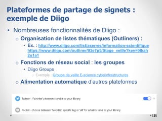 15
• Nombreuses fonctionnalités de Diigo :
o Organisation de listes thématiques (Outliners) :
• Ex. : http://www.diigo.com/list/aserres/information-scientifique
https://www.diigo.com/outliner/93e7p5/Stage_veille?key=t4kah
2u1a1
o Fonctions de réseau social : les groupes
• Diigo Groups
o Exemple : Groupe de veille E-science cyberinfrastructures
o Alimentation automatique d’autres plateformes
1515
Plateformes de partage de signets :
exemple de Diigo
 