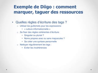 • Quelles règles d’écriture des tags ?
o Utiliser les guillemets pour les expressions:
• « culture informationnelle »
o Se fixer des règles cohérentes d’écriture:
• Singulier ou pluriel ?
• Noms propres avec ou sans majuscules ?
• Se créer une syntaxe personnelle
o Nettoyer régulièrement les tags :
• Eviter les incohérences
Exemple de Diigo : comment
marquer, taguer des ressources
 