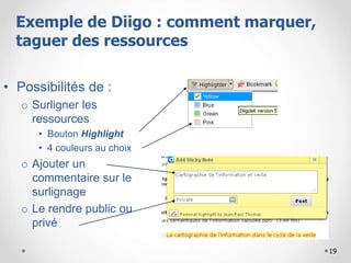 19
• Possibilités de :
o Surligner les
ressources
• Bouton Highlight
• 4 couleurs au choix
o Ajouter un
commentaire sur le
surlignage
o Le rendre public ou
privé
Exemple de Diigo : comment marquer,
taguer des ressources
 