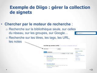 21
• Chercher par le moteur de recherche :
o Recherche sur la bibliothèque seule, sur celles
du réseau, sur les groupes, sur Google…
o Recherche sur les titres, les tags, les URL,
les notes
Exemple de Diigo : gérer la collection
de signets
 