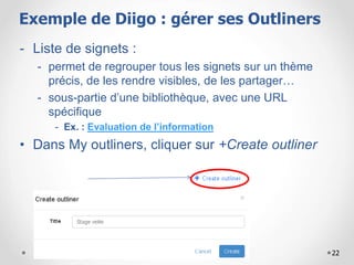 22
- Liste de signets :
- permet de regrouper tous les signets sur un thème
précis, de les rendre visibles, de les partager…
- sous-partie d’une bibliothèque, avec une URL
spécifique
- Ex. : Evaluation de l’information
• Dans My outliners, cliquer sur +Create outliner
Gérer les listes sur DiigoExemple de Diigo : gérer ses Outliners
 