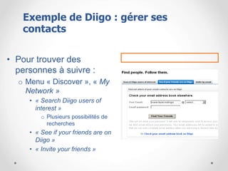 • Pour trouver des
personnes à suivre :
o Menu « Discover », « My
Network »
• « Search Diigo users of
interest »
o Plusieurs possibilités de
recherches
• « See if your friends are on
Diigo »
• « Invite your friends »
Exemple de Diigo : gérer ses
contacts
 