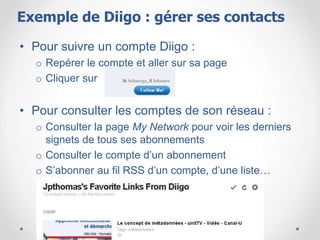 • Pour suivre un compte Diigo :
o Repérer le compte et aller sur sa page
o Cliquer sur
• Pour consulter les comptes de son réseau :
o Consulter la page My Network pour voir les derniers
signets de tous ses abonnements
o Consulter le compte d’un abonnement
o S’abonner au fil RSS d’un compte, d’une liste…
Exemple de Diigo : gérer ses contacts
 