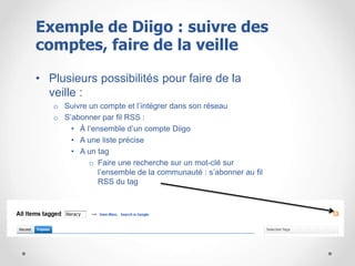 • Plusieurs possibilités pour faire de la
veille :
o Suivre un compte et l’intégrer dans son réseau
o S’abonner par fil RSS :
• À l’ensemble d’un compte Diigo
• A une liste précise
• A un tag
o Faire une recherche sur un mot-clé sur
l’ensemble de la communauté : s’abonner au fil
RSS du tag
Exemple de Diigo : suivre des
comptes, faire de la veille
 
