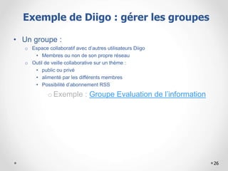 26
• Un groupe :
o Espace collaboratif avec d’autres utilisateurs Diigo
• Membres ou non de son propre réseau
o Outil de veille collaborative sur un thème :
• public ou privé
• alimenté par les différents membres
• Possibilité d’abonnement RSS
oExemple : Groupe Evaluation de l’information
Exemple de Diigo : gérer les groupes
 