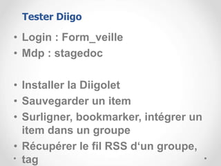 • Login : Form_veille
• Mdp : stagedoc
• Installer la Diigolet
• Sauvegarder un item
• Surligner, bookmarker, intégrer un
item dans un groupe
• Récupérer le fil RSS d‘un groupe,
tag
Tester Diigo
 