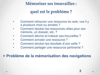 3
Mémoriser ses trouvailles :
quel est le problème ?
• Comment retrouver une ressource du web, vue il y
a plusieurs mois ou années ?
• Comment stocker les ressources utiles pour son
mémoire, un dossier, etc. ?
• Comment décrire et indexer ses trouvailles ?
• Comment annoter une ressource ?
• Comment stocker les résultats d’une veille ?
• Comment partager une ressource pertinente ?
> Problème de la mémorisation des navigations
 