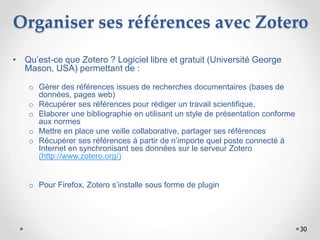 30
Organiser ses références avec Zotero
• Qu’est-ce que Zotero ? Logiciel libre et gratuit (Université George
Mason, USA) permettant de :
o Gérer des références issues de recherches documentaires (bases de
données, pages web)
o Récupérer ses références pour rédiger un travail scientifique,
o Elaborer une bibliographie en utilisant un style de présentation conforme
aux normes
o Mettre en place une veille collaborative, partager ses références
o Récupérer ses références à partir de n’importe quel poste connecté à
Internet en synchronisant ses données sur le serveur Zotero
(http://www.zotero.org/)
o Pour Firefox, Zotero s’installe sous forme de plugin
 