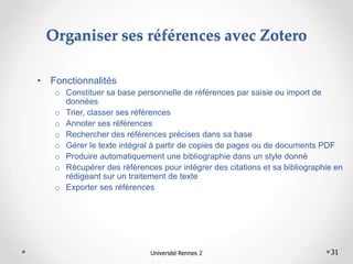 31
Organiser ses références avec Zotero
• Fonctionnalités
o Constituer sa base personnelle de références par saisie ou import de
données
o Trier, classer ses références
o Annoter ses références
o Rechercher des références précises dans sa base
o Gérer le texte intégral à partir de copies de pages ou de documents PDF
o Produire automatiquement une bibliographie dans un style donné
o Récupérer des références pour intégrer des citations et sa bibliographie en
rédigeant sur un traitement de texte
o Exporter ses références
Université Rennes 2
 