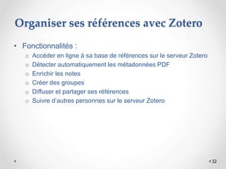 32
Organiser ses références avec Zotero
• Fonctionnalités :
o Accéder en ligne à sa base de références sur le serveur Zotero
o Détecter automatiquement les métadonnées PDF
o Enrichir les notes
o Créer des groupes
o Diffuser et partager ses références
o Suivre d’autres personnes sur le serveur Zotero
 